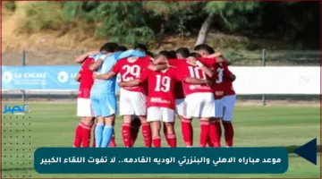 موعد مباراة الأهلي والبنزرتي الودية القادمة.. لا تفوت اللقاء الكبير